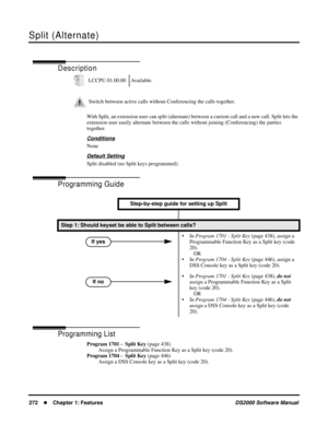 Page 280Split (Alternate)
272Chapter 1: FeaturesDS2000 Software Manual
Split (Alternate)
Description
With Split, an extension user can split (alternate) between a current call and a new call. Split lets the 
extension user easily alternate between the calls without joining (Conferencing) the parties 
together.
Conditions
None
Default Setting
Split disabled (no Split keys programmed).
Programming Guide
Programming List
Program 1701 -  Split Key (page 438)
Assign a Programmable Function Key as a Split key (code...