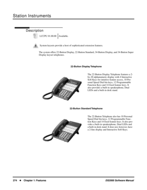 Page 282Station Instruments
274Chapter 1: FeaturesDS2000 Software Manual
Station Instruments
Description
The system offers 22-Button Display, 22-Button Standard, 34-Button Display, and 34-Button Super 
Display keyset telephones.LCCPU 01.00.00 Available.
System keysets provide a host of sophisticated extension features.
22-Button Display Telephone
The 22-Button Display Telephone features a 2-
by-20 alphanumeric display with 4 Interactive 
Soft Keys for intuitive feature access, 10 Per-
sonal Speed Dial bin keys,...