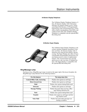 Page 283Station Instruments
DS2000 Software ManualChapter 1: Features275
Ring/Message Lamp
Each keyset has a Ring/Message Lamp. Located on the upper right of the keyset faceplate, the 
Ring/Message Lamp indicates for the following features:
34-Button Display Telephone
The 34-Button Display Telephone features a 2-
line, 20 character display with 4 Interactive 
Soft Keys for intuitive feature access, 10 Per-
sonal Speed Dial bin keys, 24 Programmable 
Function keys and 14 ﬁxed feature keys. It also 
offers a...