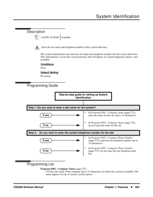 Page 293System Identiﬁcation
DS2000 Software ManualChapter 1: Features285
System Identiﬁcation
Description
The system adminstrator can enter the site name and telephone number into the system data base. 
This information is saved into system memory and will appear on system diagnostic reports, once 
available.
Conditions
None
Default Setting
No entries.
Programming Guide
Programming List
Program 0302 - Company Name (page 372)
14 Enter the name of the company (up to 14 characters) at which the system is...