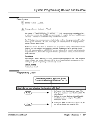 Page 295System Programming Backup and Restore
DS2000 Software ManualChapter 1: Features287
System Programming Backup and Restore
Description
You can use PC Card P/N 85880 or P/N 80050-V**.** (with system software preloaded) to back 
up and restore your site data. Each PC card can store up to 12 complete data bases. In addition, you 
can assign a name (up to 10 characters long) to each stored data base.
The PC Card provides a permanent, non-volatile backup of all the site’s programming. If you have 
backed up...