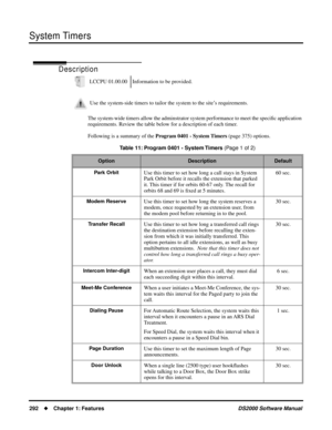 Page 300System Timers
292Chapter 1: FeaturesDS2000 Software Manual
System Timers
Description
The system-wide timers allow the adminstrator system performance to meet the speciﬁc application 
requirements. Review the table below for a description of each timer.
Following is a summary of the Program 0401 - System Timers (page 375) options. LCCPU 01.00.00 Information to be provided.
Use the system-side timers to tailor the system to the site’s requirements.
Table 11: Program 0401 - System Timers (Page 1 of 2)...