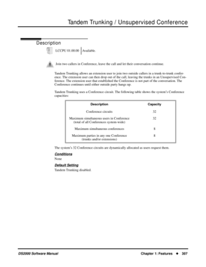 Page 315Tandem Trunking / Unsupervised Conference
DS2000 Software ManualChapter 1: Features307
Tandem Trunking / Unsupervised Conference
Description
Tandem Trunking allows an extension user to join two outside callers in a trunk-to-trunk confer-
ence. The extension user can then drop out of the call, leaving the trunks in an Unsupervised Con-
ference. The extension user that established the Conference is not part of the conversation. The 
Conference continues until either outside party hangs up.
Tandem Trunking...