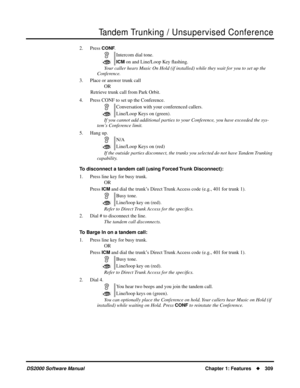 Page 317Tandem Trunking / Unsupervised Conference
DS2000 Software ManualChapter 1: Features309
2. Press CONF.
Your caller hears Music On Hold (if installed) while they wait for you to set up the 
Conference.
3. Place or answer trunk call
OR
Retrieve trunk call from Park Orbit.
4. Press CONF to set up the Conference.
If you cannot add additional parties to your Conference, you have exceeded the sys-
tem’s Conference limit.
5. Hang up.
If the outside parties disconnect, the trunks you selected do not have Tandem...