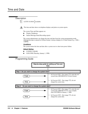 Page 320Time and Date
312Chapter 1: FeaturesDS2000 Software Manual
Time and Date
Description
The system Time and Date appears on:
Display Telephones
Station Message Detail Recording reports
The system administrator can change the time and date from the system programming mode. 
Although the data is entered in 24-hour format, it always displays in 12-hour format (e.g., 1300 = 
1:00PM).
Conditions
The system retains the time and date after a system reset or short term power failure.
Default Setting
01:00:00...