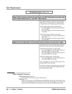 Page 328Toll Restriction
320Chapter 1: FeaturesDS2000 Software Manual
Other Related Features
Direct Trunk Access (page 106)
Direct Trunk Access does not bypass Toll Restriction.
Flash (page 132)
When an extension user with Toll Restriction enabled ﬂashes a trunk, the system enforces toll 
Restrictin on any digits the user dials from the new dial tone. For example, if an extension user 
cannot dial 203 926 5400 before they ﬂash, they cannot dial 203 926 5400 after they ﬂash.
Step 7: Before denying or allowing...