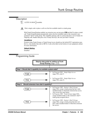 Page 337Trunk Group Routing
DS2000 Software ManualChapter 1: Features329
Trunk Group Routing
Description
With Trunk Group Routing enabled, an extension user can just press ICM and dial 9 to place a trunk 
call. Trunk Group Routing automatically selects the ﬁrst available trunk in the extension’s pro-
grammed “dial 9” trunk group. This simpliﬁes placing calls in systems that have a lot of trunks for 
outgoing calls. Rather than press one of many line keys, the user just dials 9 instead.
Conditions
Systems using...