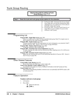 Page 338Trunk Group Routing
330Chapter 1: FeaturesDS2000 Software Manual
Programming List
Program 0501 - Single Digit Access (page 395)
Enter Y to enable user’s to dial 9 for their speciﬁed trunk group. Enter N to require users to 
dial 9 followed by the Trunk Group number (0-8).
Program 1002 - Trunk Groups (page 424)
Program installed trunks into the trunk group you want to designate as an extension’s dial 9 
group in Program 1802 - Station’s Dial 9 Group on page 456 below.
Program 1802 - Station’s Dial 9...