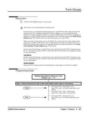 Page 343Trunk Groups
DS2000 Software ManualChapter 1: Features335
Trunk Groups
Description
Extension users can optionally dial trunk group access codes 90-98 to select trunk groups 0-8 for 
outgoing calls. This is helpful in applications that have different services arranged into trunk 
groups. For example, dialing 90 could access a group of DDD trunks for local calls, and dialing 91 
could access a group of WATS trunks for long distance calls. (Note that systems with Trunk Group 
Routing (page 329) enabled...