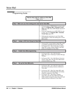 Page 350Voice Mail
342Chapter 1: FeaturesDS2000 Software Manual
Programming Guide
Step-by-step guide for setting up Voice Mail 
(Page 1 of 4)
Step 1: Make sure you have analog ports reserved for Voice Mail.
• If you are using a 2-OPX Module, be sure to enter  
type 21 in Program 1801 - Extension Circuit 
Type (page 449). The 2-OPX Module must be P/
N 92177A.
• If you are using ports on an ASTU PCB, be sure 
to enter  type 15 in Program 1801 - Extension 
Circuit Type (page 449). 
• Following the instructions in...