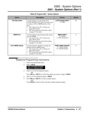 Page 3790300 - System Options
0301 - System Options (Part 1)
DS2000 Software Manual Chapter 2: Programming371
Telephone Programming Instructions
1. Enter the programming mode.
2. 0301 + 
HOLD
3. Enter Y or N for the displayed option.
OR
Press 
VO L  or VO L  to scroll to the option you want to change + HOLD
4. Enter Y or N for displayed option + HOLD
5. Press VO L  or VO L  to scroll to another option.
OR
Press 
HOLD to return to step 2 and enter another program number.
CPU Baud RateUse this option to set...