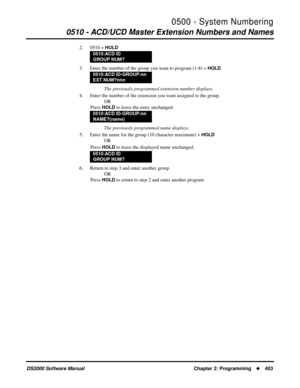 Page 4110500 - System Numbering
0510 - ACD/UCD Master Extension Numbers and Names
DS2000 Software Manual Chapter 2: Programming403
2. 0510 + HOLD
3. Enter the number of the group you want to program (1-8) + HOLD.
The previously programmed extension number displays.
4. Enter the number of the extension you want assigned to the group.
OR
Press 
HOLD to leave the entry unchanged.
The previously programmed name displays.
5. Enter the name for the group (10 character maximum) + 
HOLD
OR
Press 
HOLD to leave the...