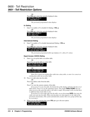 Page 4180600 - Toll Restriction
0601 - Toll Restriction Options
410Chapter 2: ProgrammingDS2000 Software Manual
OR
Press 
VO L  to select the currently displayed value.
The previously programmed value displays
0+ Dialing
7. Enter Y to enable or N to disable 0+ Dialing + 
VO L .
OR
Press 
VO L  to select the currently displayed value.
The previously programmed value displays
International Dialing
8. Enter Y to enable or N to disable International Dialing + 
VO L .
OR
Press 
VO L  to select the currently...