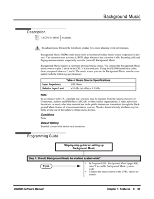 Page 43Background Music
DS2000 Software ManualChapter 1: Features35
Background Music
Description
Background Music (BGM) sends music from a customer-provided music source to speakers in key-
sets. If an extension user activates it, BGM plays whenever the extension is idle. Incoming calls and 
Paging announcements temporarily override (turn off) Background Music. 
Background Music requires a customer-provided music source. You connect the Background Music 
music source to pins 3 and 6 in the CPU’s 8-pin mod...