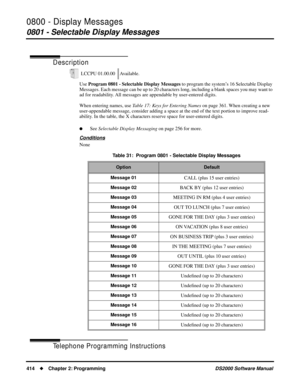 Page 4220800 - Display Messages
0801 - Selectable Display Messages
414Chapter 2: ProgrammingDS2000 Software Manual
0800 - Display Messages
0801 - Selectable Display Messages
Description
Use Program 0801 - Selectable Display Messages to program the system’s 16 Selectable Display 
Messages. Each message can be up to 20 characters long, including a blank spaces you may want to 
ad for readability. All messages are appendable by user-entered digits.
When entering names, use Table 17: Keys for Entering Names on page...