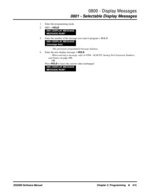 Page 4230800 - Display Messages
0801 - Selectable Display Messages
DS2000 Software Manual Chapter 2: Programming415
1. Enter the programming mode.
2. 0801 + 
HOLD
3. Enter the number of the message you want to program + HOLD.
 The previously programmed message displays.
4. Enter the new display message + 
HOLD.
When entering a message, refer to 0506 - ACI/CPU Analog Port Extension Numbers 
and Names on page 400.
OR
Press 
HOLD to leave the current value unchanged.
0801:DISPLAY MESSAGE
MESSAGE NUM?
0801:DISPLAY...