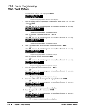 Page 4361000 - Trunk Programming
1003 - Trunk Options
428Chapter 2: ProgrammingDS2000 Software Manual
3. Select the trunk port you want to program + HOLD.
 The previously programmed Pickup Group displays.
4. Enter the number of the Pickup Group to which the trunk should belong (1-8, 0 for unas-
signed) + 
HOLD.
OR
Press 
VO L  to leave the current assignment unchanged and advance to the next entry.
 The previously programmed assignment displays.
5. Enter the day mode termination for the trunk + 
HOLD.
OR
Press...