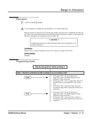 Page 45Barge In (Intrusion)
DS2000 Software ManualChapter 1: Features37
Barge In (Intrusion)
Description
Barge In permits an extension user to break into another extension user’s established call. This sets 
up a three-way conversation between the intruding extension and the two parties on the initial call. 
The user can Barge In on an Intercom call or a trunk call.
Conditions
Barge-In uses a system Conference circuit. See Conference on page 79 for more.
Default Setting
Disabled
Programming Guide
LCCPU...