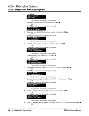Page 4601800 - Extension Options
1801 - Extension Port Description
452Chapter 2: ProgrammingDS2000 Software Manual
8. Press VO L .
The previously programmed value displays.
9. If installed, enter the DSS Console type (00-02) + 
VO L 
OR
Press 
VO L  to leave the current entry unchanged
10. If installed, enter the DSS Console block number (if installed) + 
VO L 
OR
Press 
VO L  to leave the current entry unchanged
The previously programmed value displays.
11. Enter Y to enable or N to disable second channel...