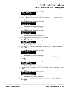 Page 4611800 - Extension Options
1801 - Extension Port Description
DS2000 Software Manual Chapter 2: Programming453
Press VO L  to leave the current entry unchanged
The previously programmed value displays.
17. For 3DCI Modules, enter the module’s night mode Toll Level (1-7, 0 = No restriction) + 
VO L 

OR
Press 
VO L  to leave the current entry unchanged
The previously programmed value displays.
18. Enter the extension’s Access Level (0-5) + 
VO L 
OR
Press 
VO L  to leave the current entry unchanged
The...