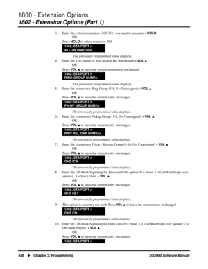 Page 4661800 - Extension Options
1802 - Extension Options (Part 1)
458Chapter 2: ProgrammingDS2000 Software Manual
3. Enter the extension number (300-331) you want to program + HOLD
OR
Press 
HOLD to select extension 300.
 The previously programmed value displays.
4. Enter the Y to enable or N to disable Do Not Disturb + 
VO L 
OR
Press 
VO L  to leave the current assignment unchanged
 The previously programmed value displays.
5. Enter the extension’s Ring Group (1-8, 0 = Unassigned) + 
VO L 
OR
Press 
VO L...