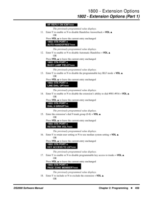 Page 4671800 - Extension Options
1802 - Extension Options (Part 1)
DS2000 Software Manual Chapter 2: Programming459
The previously programmed value displays.
11. Enter Y to enable or N to disable Handsfree Answerback + 
VO L 
OR
Press 
VO L  to leave the current entry unchanged
The previously programmed value displays.
12. Enter Y to enable or N to disable Automatic Handsfree + 
VO L 
OR
Press 
VO L  to leave the current entry unchanged
The previously programmed value displays.
13. Enter Y to enable or N to...
