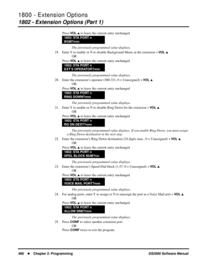 Page 4681800 - Extension Options
1802 - Extension Options (Part 1)
460Chapter 2: ProgrammingDS2000 Software Manual
Press VO L  to leave the current entry unchanged
The previously programmed value displays.
19. Enter Y to enable or N to disable Background Music at the extension + 
VO L 
OR
Press 
VO L  to leave the current entry unchanged
The previously programmed value displays.
20. Enter the extension’s operator (300-331, 0 = Unassigned) + 
VO L 
OR
Press 
VO L  to leave the current entry unchanged
The...