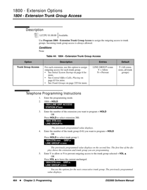 Page 4721800 - Extension Options
1804 - Extension Trunk Group Access
464Chapter 2: ProgrammingDS2000 Software Manual
1804 - Extension Trunk Group Access
Description
Use Program 1804 - Extension Trunk Group Access to assign the outgoing access to trunk 
groups. Incoming trunk group access is always allowed.
Conditions
None
Telephone Programming Instructions
1. Enter the programming mode.
2. 1804 + 
HOLD
3. Enter the number of the extension you want to program + HOLD
OR
Press 
HOLD to select extension 300.
 The...