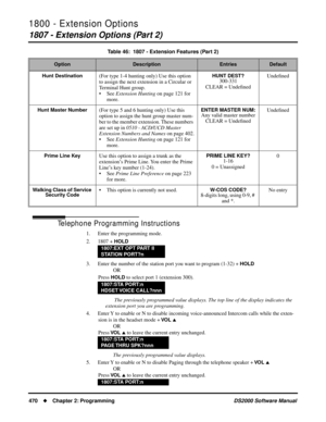 Page 4781800 - Extension Options
1807 - Extension Options (Part 2)
470Chapter 2: ProgrammingDS2000 Software Manual
Telephone Programming Instructions
1. Enter the programming mode.
2. 1807 + 
HOLD
3. Enter the number of the station port you want to program (1-32) + HOLD
OR
Press 
HOLD to select port 1 (extension 300).
 The previously programmed value displays. The top line of the display indicates the 
extension port you are programming.
4. Enter Y to enable or N to disable incoming voice-announced Intercom...