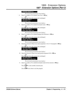 Page 4791800 - Extension Options
1807 - Extension Options (Part 2)
DS2000 Software Manual Chapter 2: Programming471
The previously programmed value displays.
6. Enter Y to enable or N to disable Voice Over + 
VO L 
OR
Press 
VO L  to leave the current entry unchanged.
The previously programmed value displays.
7. Enter Y to enable or N to disable the headset mode + 
VO L 
OR
Press 
VO L  to leave the current entry unchanged.
The previously programmed value displays.
8. Enter Y to enable or N to disable...