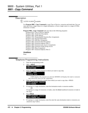 Page 4809800 - System Utilities, Part 1
9801 - Copy Command
472Chapter 2: ProgrammingDS2000 Software Manual
9800 - System Utilities, Part 1
9801 - Copy Command
Description
Use Program 9801 - Copy Command to copy Class of Service, extension and trunk data. You can 
copy data from a single source to a single destination, or from a single source to a range of COSs, 
extensions or trunks. 
Program 9801 - Copy Command will copy data in the following programs:
Program 0101: Class of Service Options
Program 1001:...