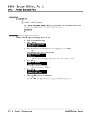 Page 4829900 - System Utilities, Part 2
9901 - Reset Station Port
474Chapter 2: ProgrammingDS2000 Software Manual
9900 - System Utilities, Part 2
9901 - Reset Station Port
Description
Use Program 9901 - Reset Station Port to reset an extension. This program also gives you the 
option of reviewing the status of the extension before you reset it.
Conditions
None
Telephone Programming Instructions
1. Enter the programming mode.
2. 9901 + 
HOLD
3. Enter the number of the station port you want to program (1-32) +...