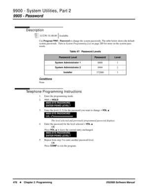 Page 4869900 - System Utilities, Part 2
9905 - Password
478Chapter 2: ProgrammingDS2000 Software Manual
9905 - Password
Description
Use Program 9905 - Password to change the system passwords. The table below shows the default 
system passwords.  Turn to System Programming List on page 289 for more on the system pass-
words.
Conditions
None
Telephone Programming Instructions
1. Enter the programming mode.
2. 9905 + 
HOLD
3. Enter the level (1-3) for the password you want to change + VO L 
The level selected and...