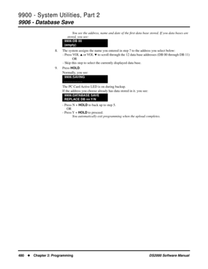 Page 4889900 - System Utilities, Part 2
9906 - Database Save
480Chapter 2: ProgrammingDS2000 Software Manual
You see the address, name and date of the ﬁrst data base stored. If you data bases are 
stored, you see:
8. The system assigns the name you entered in step 7 to the address you select below:
- Press VOL 
 or VOL  to scroll through the 12 data base addresses (DB 00 through DB 11)
OR
- Skip this step to select the currently displayed data base.
9. Press 
HOLD.
Normally, you see:
The PC Card Active LED is...