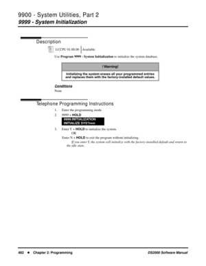 Page 4909900 - System Utilities, Part 2
9999 - System Initialization
482Chapter 2: ProgrammingDS2000 Software Manual
9999 - System Initialization
Description
Use Program 9999 - System Initialization to initialize the system database.
Conditions
None
Telephone Programming Instructions
1. Enter the programming mode.
2. 9999 + 
HOLD
3. Enter Y  + HOLD to initialize the system.
OR
Enter N + 
HOLD to exit the program without initializing.
If you enter Y, the system will initialize with the factory-installed default...