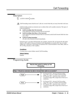 Page 51Call Forwarding
DS2000 Software ManualChapter 1: Features43
Call Forwarding
Description
Call Forwarding permits an extension user to redirect their call to another extension. The types of 
Call Forwarding are:
Call Forwarding when Not Answered
Calls ringing the extension forward when not answered.
Call Forwarding when Busy or Not Answered
Calls ringing the extension forward when not answered, and all calls forward while the exten-
sion is busy.
Call Forwarding Immediate
All calls to the extension...