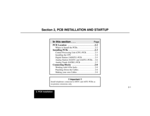 Page 5132. PCB Installation
2-1
Section 2, PCB INSTALLATION AND STARTUP
In this section . . .
Page
PCB Location  . . . . . . . . . . . . . . . . . . . . . . .2-2
Where to Install the PCBs. . . . . . . . . . . . . . . . 2-2
Installing PCBs  . . . . . . . . . . . . . . . . . . . . . .2-3
Central Processing Unit (CPU) PCB . . . . . . . . 2-3
Installing the CPU . . . . . . . . . . . . . . . . . . . . . 2-4
Digital Station (16DSTU) PCB . . . . . . . . . . . . 2-5
Analog Station (8ASTU and 4ASTU) PCBs . . 2-6
Analog...