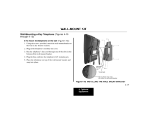 Page 5494. Optional
Equipment
4-17
WALL-MOUNT KIT
Wall-Mounting a Key Telephone (Figures 4-10
through 4-12)
To mount the telephone on the wall(Figure 4-10):
1. Using the screws provided, attach the wall-mount bracket to
the wall in the desired location.
2. Plug in the telephone’s modular line cord.
3. Run the telephone’s line cord through one of the slots in the
bottom of the wall-mount bracket.
4. Plug the line cord into the telephone’s 625 modular jack.
5. Place the telephone on top of the wall-mount bracket...