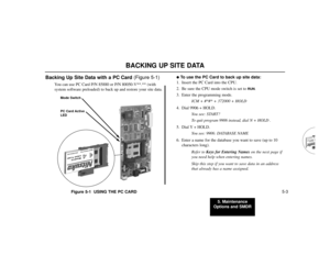 Page 5595. Maintenance
Options and SMDR
5-3
BACKING UP SITE DATA
Backing Up Site Data with a PC Card (Figure 5-1)
You can use PC Card P/N 85880 or P/N 80050-V**.** (with
system software preloaded) to back up and restore your site data.
Figure 5-1  USING THE PC CARD
To use the PC Card to back up site data:
1. Insert the PC Card into the CPU.
2. Be sure the CPU mode switch is set to 
RUN
.
3. Enter the programming mode.
ICM + #*#* + 372000 + HOLD
4. Dial 9906 + HOLD.
You see: START?
To quit program 9906 instead,...