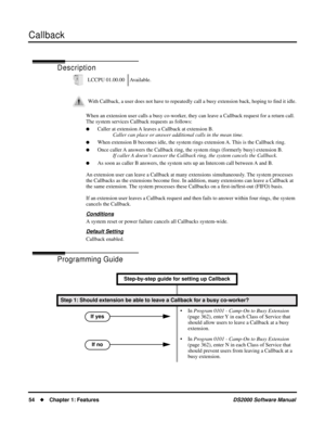 Page 62Callback
54Chapter 1: FeaturesDS2000 Software Manual
Callback
Description
When an extension user calls a busy co-worker, they can leave a Callback request for a return call. 
The system services Callback requests as follows:
Caller at extension A leaves a Callback at extension B.
Caller can place or answer additional calls in the mean time.
When extension B becomes idle, the system rings extension A. This is the Callback ring.
Once caller A answers the Callback ring, the system rings (formerly busy)...