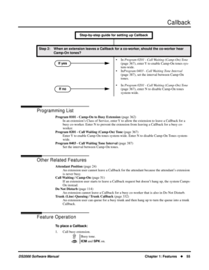 Page 63Callback
DS2000 Software ManualChapter 1: Features55
Programming List
Program 0101 - Camp-On to Busy Extension (page 362)
In an extension’s Class of Service, enter Y to allow the extension to leave a Callback for a 
busy co-worker. Enter N to prevent the extension from leaving a Callback for a busy co-
worker.
Program 0201 - Call Waiting (Camp-On) Tone (page 367)
Enter Y to enable Camp-On tones system-wide. Enter N to disable Camp-On Tones system-
wide. 
Program 0403 - Call Waiting Tone Interval (page...