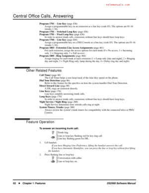 Page 70Central Ofﬁce Calls, Answering
62Chapter 1: FeaturesDS2000 Software Manual
Program 1701 -  Line Key (page 436)
Assign a programmable key on an extension as a line key (code 03). The options are 01-16 
(trunks 1-16).
Program 1701 -  Switched Loop Key (page 436)
Program 1701 -  Fixed Loop Key (page 436)
In order to answer trunk calls, extensions without line keys should have loop keys.
Program 1704 -  Line Key (page 444)
Assign a programmable key on a DSS Console as a line key (code 03). The options are...