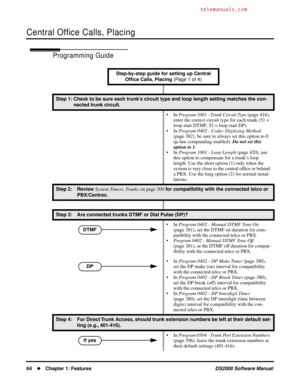 Page 72Central Ofﬁce Calls, Placing
64Chapter 1: FeaturesDS2000 Software Manual
Programming Guide
Step-by-step guide for setting up Central 
Ofﬁce Calls, Placing (Page 1 of 4)
Step 1: Check to be sure each trunk’s circuit type and loop length setting matches the con-
nected trunk circuit.
• In Program 1001 - Trunk Circuit Type (page 416), 
enter the correct circuit type for each trunk (51 = 
loop start DTMF, 52 = loop start DP).
• In Program 0402 - Codec Digitizing Method 
(page 382), be sure to always set...