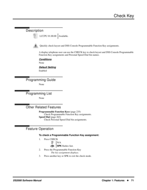 Page 79Check Key
DS2000 Software ManualChapter 1: Features71
Check Key
Description
A display telephone user can use the CHECK key to check keyset and DSS Console Programmable 
Function Key assignments and Personal Speed Dial bin names.
Conditions
None
Default Setting
Enabled
Programming Guide
None
Programming List
None
Other Related Features
Programmable Function Keys (page 235)
Check Programmable Function Key assignments.
Speed Dial (page 263)
Check Personal Speed Dial bin assignments.
Feature Operation
To...