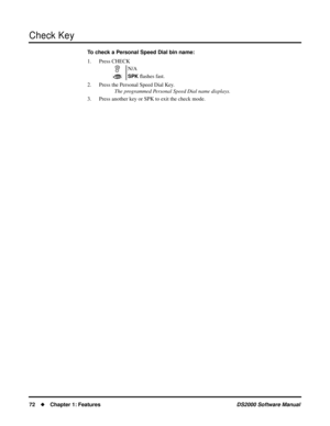 Page 80Check Key
72Chapter 1: FeaturesDS2000 Software Manual
To check a Personal Speed Dial bin name:
1. Press CHECK
2. Press the Personal Speed Dial Key.
The programmed Personal Speed Dial name displays.
3. Press another key or SPK to exit the check mode.N/A
SPK ﬂashes fast. 