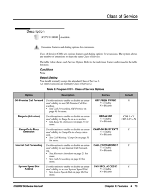 Page 81Class of Service
DS2000 Software ManualChapter 1: Features73
Class of Service
Description
Class of Service (COS) sets various features and dialing options for extensions. The system allows 
any number of extensions to share the same Class of Service.
The table below shows each Service Option. Refer to the individual features referenced in the table 
for more.
Conditions
None
Default Setting
You should normally assign the attendant Class of Service 1.
All other extensions are normally Class of Service...