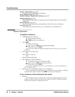 Page 88Conference
80Chapter 1: FeaturesDS2000 Software Manual
Monitor / Silent Monitor (page 192)
An extension user cannot Monitor a Conference.
Privacy Release Groups (page 228)
Tandem Trunking / Unsupervised Conference (page 307)
Off-Hook Signaling (page 205)
After hearing off-hook signals, an extension user can Conference their active call with the 
waiting call.
Reverse Voice Over (page 245)
An extension user cannot add an incoming Reverse Voice Over call to a Conference.
Voice Over (page 350)
An extension...