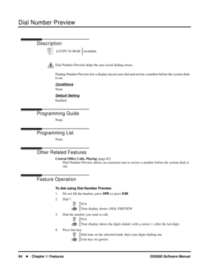 Page 92Dial Number Preview
84Chapter 1: FeaturesDS2000 Software Manual
Dial Number Preview
Description
Dialing Number Preview lets a display keyset user dial and review a number before the system dials 
it out.
Conditions
None
Default Setting
Enabled
Programming Guide
None
Programming List
None
Other Related Features
Central Ofﬁce Calls, Placing (page 63)
Dial Number Preview allows an extension user to review a number before the system dials it 
out.
Feature Operation
To dial using Dial Number Preview:
1. Do...