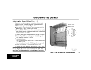 Page 151. Installing the
Cabinet
1-13
GROUNDING THE CABINET
Attaching the Ground Wires (Figure 1-9)
The system provides two ground terminations. Each ground
connects from the system to the ground termination using 12
AWG stranded copper wire (see Figure 1-9).. Use the ETH (Earth Ground) for safety/system ground. You
mustconnect ETH to a known earth ground.. Use the PBXG (PBX Ground) if you have trunks that require
telco ground (such as ground start trunks). This ground is not
required for loop start trunks....