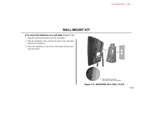 Page 704-22
WALL-MOUNT KIT
To mount the telephone on a wall plate(Figure 4-12):
1. Snap the wall-mount bracket onto the wall plate.
2. Plug the telephone’s line cord into the jack in the wall plate
and into the telephone.
3. Place the telephone on top of the wall-mount bracket and
snap into place.
Figure 4-12  MOUNTING ON A WALL PLATE
80000 - 43
Tab on phone must snap
into cutout on wall mount bracket 